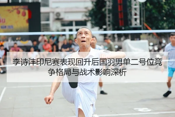 李诗沣印尼赛表现回升后国羽男单二号位竞争格局与战术影响深析