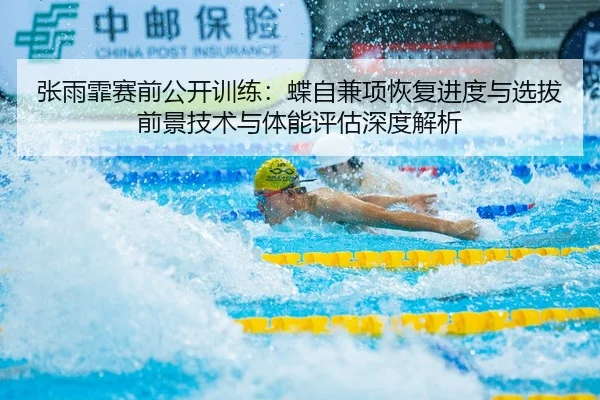 张雨霏赛前公开训练：蝶自兼项恢复进度与选拔前景技术与体能评估深度解析