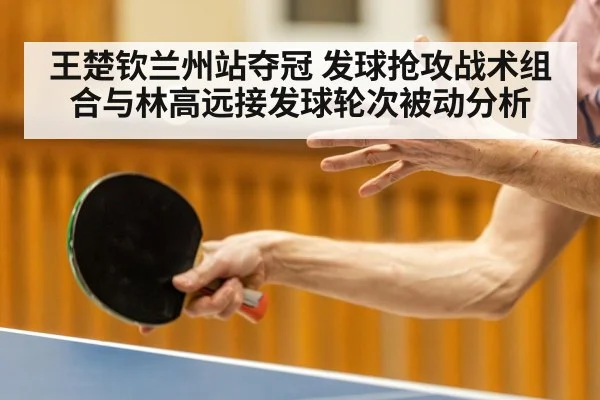 王楚钦兰州站夺冠 发球抢攻战术组合与林高远接发球轮次被动分析