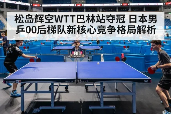 松岛辉空WTT巴林站夺冠 日本男乒00后梯队新核心竞争格局解析